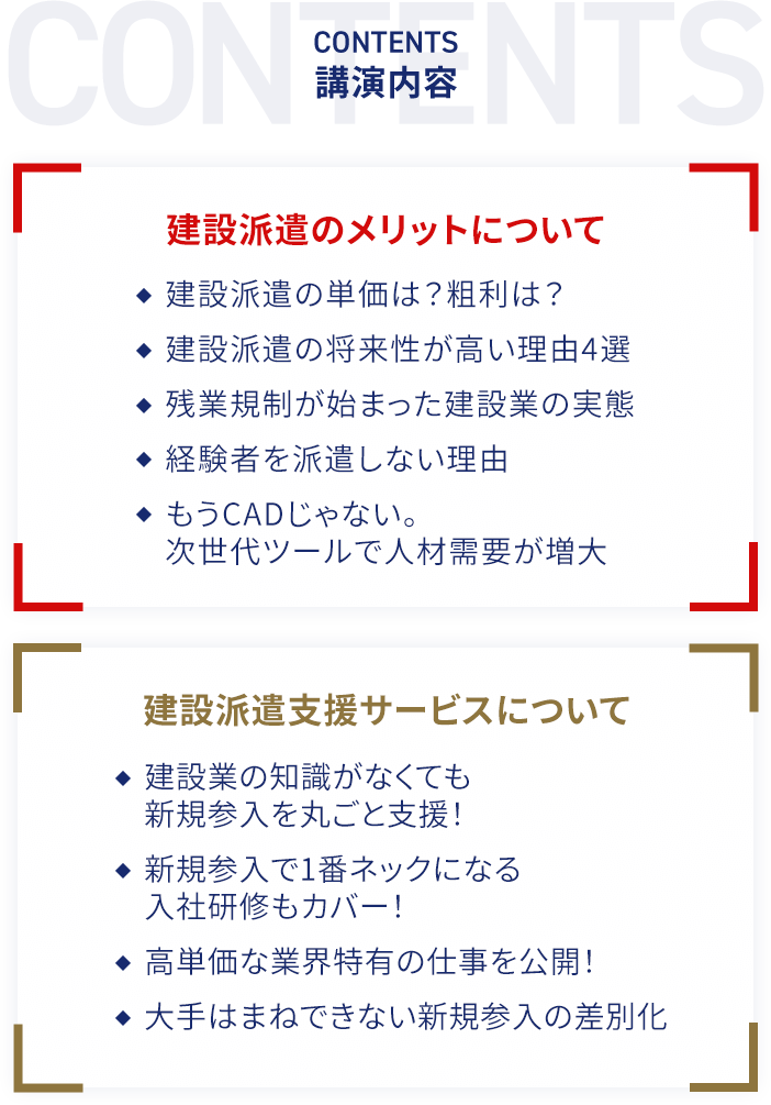 講演内容 建設派遣のメリットについて 建設派遣の単価は？粗利は？・建設派遣の将来性が高い理由4選・残業規制が始まった建設業の実態・経験者を派遣しない理由・もうCADじゃない。次世代ツールで人材需要が増大 建設派遣支援サービスについて 建設業の知識がなくても新規参入を丸ごと支援！・新規参入で1番ネックになる入社研修もカバー！・高単価な業界特有の仕事を公開！・大手はまねできない新規参入の差別化
