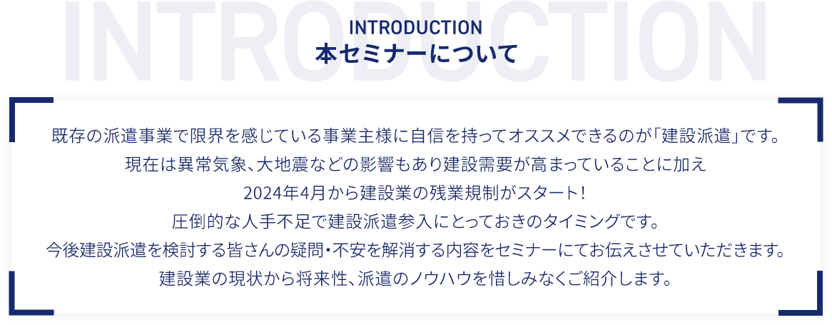 本セミナーについて 既存の派遣事業で限界を感じている事業主様に自信を持ってオススメできるのが「建設派遣」です。現在は異常気象、大地震などの影響もあり建設需要が高まっていることに加え2024年4月から建設業の残業規制がスタート！圧倒的な人手不足で建設派遣参入にとっておきのタイミングです。今後建設派遣を検討する皆さんの疑問・不安を解消する内容をセミナーにてお伝えさせていただきます。建設業の現状から将来性、派遣のノウハウを惜しみなくご紹介します。