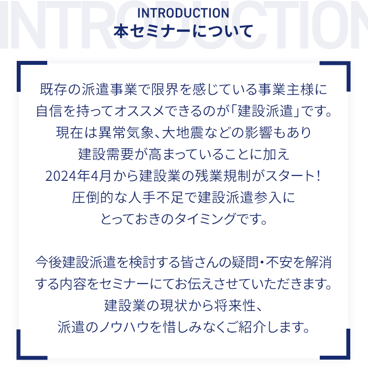 本セミナーについて 既存の派遣事業で限界を感じている事業主様に自信を持ってオススメできるのが「建設派遣」です。現在は異常気象、大地震などの影響もあり建設需要が高まっていることに加え2024年4月から建設業の残業規制がスタート！圧倒的な人手不足で建設派遣参入にとっておきのタイミングです。今後建設派遣を検討する皆さんの疑問・不安を解消する内容をセミナーにてお伝えさせていただきます。建設業の現状から将来性、派遣のノウハウを惜しみなくご紹介します。